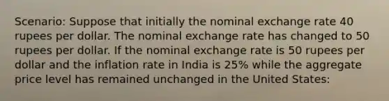 Scenario: Suppose that initially the nominal exchange rate 40 rupees per dollar. The nominal exchange rate has changed to 50 rupees per dollar. If the nominal exchange rate is 50 rupees per dollar and the inflation rate in India is 25% while the aggregate price level has remained unchanged in the United States: