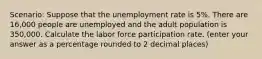 Scenario: Suppose that the unemployment rate is 5%. There are 16,000 people are unemployed and the adult population is 350,000. Calculate the labor force participation rate. (enter your answer as a percentage rounded to 2 decimal places)