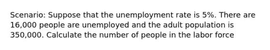 Scenario: Suppose that the unemployment rate is 5%. There are 16,000 people are unemployed and the adult population is 350,000. Calculate the number of people in the labor force