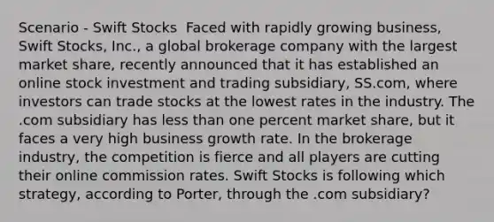 Scenario - Swift Stocks ​ Faced with rapidly growing business, Swift Stocks, Inc., a global brokerage company with the largest market share, recently announced that it has established an online stock investment and trading subsidiary, SS.com, where investors can trade stocks at the lowest rates in the industry. The .com subsidiary has less than one percent market share, but it faces a very high business growth rate. In the brokerage industry, the competition is fierce and all players are cutting their online commission rates. Swift Stocks is following which strategy, according to Porter, through the .com subsidiary?