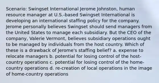 Scenario: Swingset International Jerome Johnston, human resource manager at U.S.-based Swingset International is developing an international staffing policy for the company. Jerome personally believes Swingset should send managers from the United States to manage each subsidiary. But the CEO of the company, Valerie Vermont, believes subsidiary operations ought to be managed by individuals from the host country. Which of these is a drawback of Jerome's staffing belief? a. expense to relocate managers b. potential for losing control of the host-country operations c. potential for losing control of the home-country operations d. re-creation of local operations in the image of home-country operations