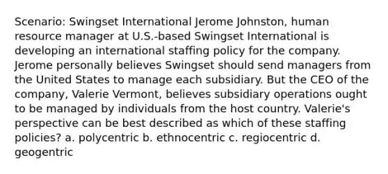 Scenario: Swingset International Jerome Johnston, human resource manager at U.S.-based Swingset International is developing an international staffing policy for the company. Jerome personally believes Swingset should send managers from the United States to manage each subsidiary. But the CEO of the company, Valerie Vermont, believes subsidiary operations ought to be managed by individuals from the host country. Valerie's perspective can be best described as which of these staffing policies? a. polycentric b. ethnocentric c. regiocentric d. geogentric