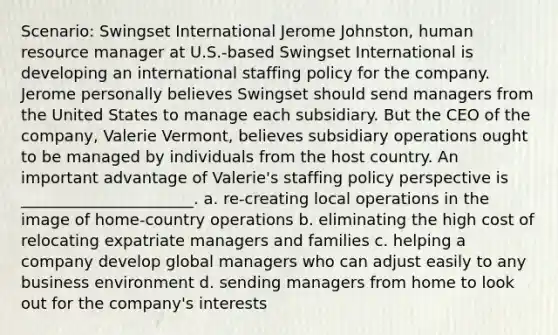 Scenario: Swingset International Jerome Johnston, human resource manager at U.S.-based Swingset International is developing an international staffing policy for the company. Jerome personally believes Swingset should send managers from the United States to manage each subsidiary. But the CEO of the company, Valerie Vermont, believes subsidiary operations ought to be managed by individuals from the host country. An important advantage of Valerie's staffing policy perspective is ______________________. a. re-creating local operations in the image of home-country operations b. eliminating the high cost of relocating expatriate managers and families c. helping a company develop global managers who can adjust easily to any business environment d. sending managers from home to look out for the company's interests