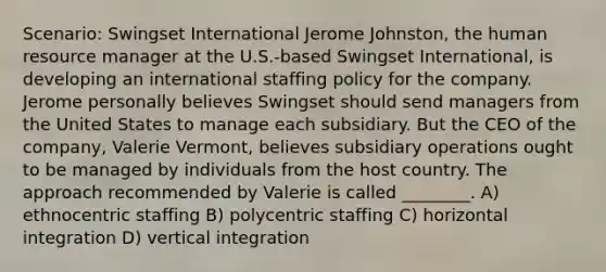 Scenario: Swingset International Jerome Johnston, the human resource manager at the U.S.-based Swingset International, is developing an international staffing policy for the company. Jerome personally believes Swingset should send managers from the United States to manage each subsidiary. But the CEO of the company, Valerie Vermont, believes subsidiary operations ought to be managed by individuals from the host country. The approach recommended by Valerie is called ________. A) ethnocentric staffing B) polycentric staffing C) horizontal integration D) vertical integration