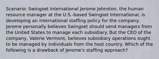 Scenario: Swingset International Jerome Johnston, the human resource manager at the U.S.-based Swingset International, is developing an international staffing policy for the company. Jerome personally believes Swingset should send managers from the United States to manage each subsidiary. But the CEO of the company, Valerie Vermont, believes subsidiary operations ought to be managed by individuals from the host country. Which of the following is a drawback of Jerome's staffing approach?