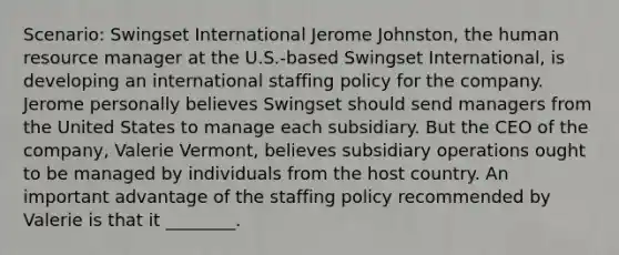 Scenario: Swingset International Jerome Johnston, the human resource manager at the U.S.-based Swingset International, is developing an international staffing policy for the company. Jerome personally believes Swingset should send managers from the United States to manage each subsidiary. But the CEO of the company, Valerie Vermont, believes subsidiary operations ought to be managed by individuals from the host country. An important advantage of the staffing policy recommended by Valerie is that it ________.