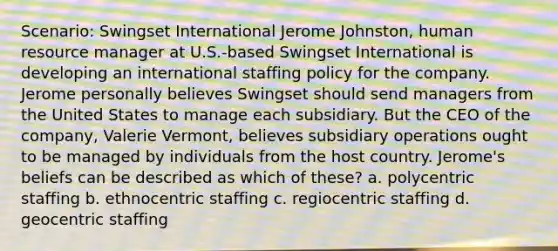 Scenario: Swingset International Jerome Johnston, human resource manager at U.S.-based Swingset International is developing an international staffing policy for the company. Jerome personally believes Swingset should send managers from the United States to manage each subsidiary. But the CEO of the company, Valerie Vermont, believes subsidiary operations ought to be managed by individuals from the host country. Jerome's beliefs can be described as which of these? a. polycentric staffing b. ethnocentric staffing c. regiocentric staffing d. geocentric staffing