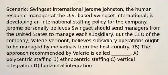 Scenario: Swingset International Jerome Johnston, the human resource manager at the U.S.-based Swingset International, is developing an international staffing policy for the company. Jerome personally believes Swingset should send managers from the United States to manage each subsidiary. But the CEO of the company, Valerie Vermont, believes subsidiary operations ought to be managed by individuals from the host country. 78) The approach recommended by Valerie is called ________. A) polycentric staffing B) ethnocentric staffing C) vertical integration D) horizontal integration