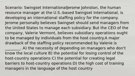 Scenario: Swingset InternationalJerome Johnston, the human resource manager at the U.S.-based Swingset International, is developing an international staffing policy for the company. Jerome personally believes Swingset should send managers from the United States to manage each subsidiary. But the CEO of the company, Valerie Vermont, believes subsidiary operations ought to be managed by individuals from the host country.A major drawback of the staffing policy recommended by Valerie is ________. A) the necessity of depending on managers who don't know the local culture B) the potential for losing control of the host-country operations C) the potential for creating legal barriers to host-country operations D) the high cost of training managers in the language of the host country