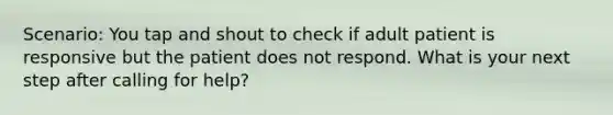 Scenario: You tap and shout to check if adult patient is responsive but the patient does not respond. What is your next step after calling for help?