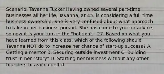 Scenario: Tavanna Tucker Having owned several part-time businesses all her life, Tavanna, at 45, is considering a full-time business ownership. She is very confused about what approach to take in her business pursuit. She has come to you for advice, so now it is your turn in the "hot seat." 27. Based on what you have learned from this class, which of the following should Tavanna NOT do to increase her chance of start-up success? A. Getting a mentor B. Securing outside investment C. Building trust in her "story" D. Starting her business without any other founders to avoid conflict