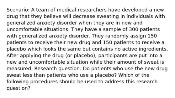 Scenario: A team of medical researchers have developed a new drug that they believe will decrease sweating in individuals with generalized anxiety disorder when they are in new and uncomfortable situations. They have a sample of 300 patients with generalized anxiety disorder. They randomly assign 150 patients to receive their new drug and 150 patients to receive a placebo which looks the same but contains no active ingredients. After applying the drug (or placebo), participants are put into a new and uncomfortable situation while their amount of sweat is measured. Research question: Do patients who use the new drug sweat less than patients who use a placebo? Which of the following procedures should be used to address this research question?