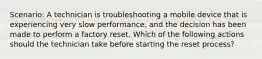 Scenario: A technician is troubleshooting a mobile device that is experiencing very slow performance, and the decision has been made to perform a factory reset. Which of the following actions should the technician take before starting the reset process?