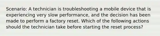 Scenario: A technician is troubleshooting a mobile device that is experiencing very slow performance, and the decision has been made to perform a factory reset. Which of the following actions should the technician take before starting the reset process?