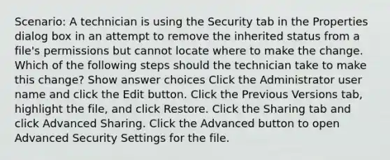 Scenario: A technician is using the Security tab in the Properties dialog box in an attempt to remove the inherited status from a file's permissions but cannot locate where to make the change. Which of the following steps should the technician take to make this change? Show answer choices Click the Administrator user name and click the Edit button. Click the Previous Versions tab, highlight the file, and click Restore. Click the Sharing tab and click Advanced Sharing. Click the Advanced button to open Advanced Security Settings for the file.