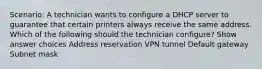 Scenario: A technician wants to configure a DHCP server to guarantee that certain printers always receive the same address. Which of the following should the technician configure? Show answer choices Address reservation VPN tunnel Default gateway Subnet mask