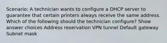 Scenario: A technician wants to configure a DHCP server to guarantee that certain printers always receive the same address. Which of the following should the technician configure? Show answer choices Address reservation VPN tunnel Default gateway Subnet mask