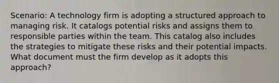 Scenario: A technology firm is adopting a structured approach to managing risk. It catalogs potential risks and assigns them to responsible parties within the team. This catalog also includes the strategies to mitigate these risks and their potential impacts. What document must the firm develop as it adopts this approach?