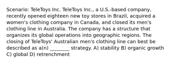 Scenario: TeleToys Inc. TeleToys Inc., a U.S.-based company, recently opened eighteen new toy stores in Brazil, acquired a women's clothing company in Canada, and closed its men's clothing line in Australia. The company has a structure that organizes its global operations into geographic regions. The closing of TeleToys' Australian men's clothing line can best be described as a(n) ________ strategy. A) stability B) organic growth C) global D) retrenchment