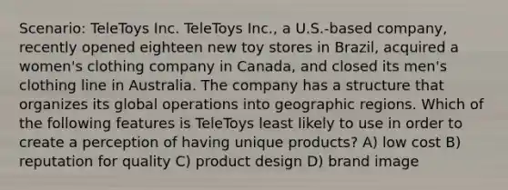 Scenario: TeleToys Inc. TeleToys Inc., a U.S.-based company, recently opened eighteen new toy stores in Brazil, acquired a women's clothing company in Canada, and closed its men's clothing line in Australia. The company has a structure that organizes its global operations into geographic regions. Which of the following features is TeleToys least likely to use in order to create a perception of having unique products? A) low cost B) reputation for quality C) product design D) brand image