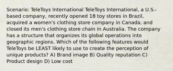 Scenario: TeleToys International TeleToys International, a U.S.-based company, recently opened 18 toy stores in Brazil, acquired a women's clothing store company in Canada, and closed its men's clothing store chain in Australia. The company has a structure that organizes its global operations into geographic regions. Which of the following features would TeleToys be LEAST likely to use to create the perception of unique products? A) Brand image B) Quality reputation C) Product design D) Low cost