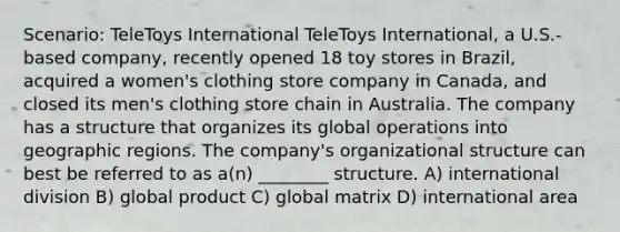 Scenario: TeleToys International TeleToys International, a U.S.-based company, recently opened 18 toy stores in Brazil, acquired a women's clothing store company in Canada, and closed its men's clothing store chain in Australia. The company has a structure that organizes its global operations into geographic regions. The company's organizational structure can best be referred to as a(n) ________ structure. A) international division B) global product C) global matrix D) international area