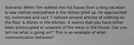 Scenario: When Tim walked into his house from a long vacation & saw clothes everywhere & the dishes piled up, he approached his roommate and said "I noticed several articles of clothing on the floor & dishes in the kitchen. It seems that you have either been preoccupied or unaware of the mess in the house. Can you tell me what is going on?" This is an example of what communication behavior?