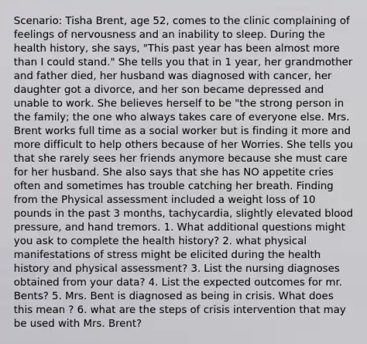 Scenario: Tisha Brent, age 52, comes to the clinic complaining of feelings of nervousness and an inability to sleep. During the health history, she says, "This past year has been almost more than I could stand." She tells you that in 1 year, her grandmother and father died, her husband was diagnosed with cancer, her daughter got a divorce, and her son became depressed and unable to work. She believes herself to be "the strong person in the family; the one who always takes care of everyone else. Mrs. Brent works full time as a social worker but is finding it more and more difficult to help others because of her Worries. She tells you that she rarely sees her friends anymore because she must care for her husband. She also says that she has NO appetite cries often and sometimes has trouble catching her breath. Finding from the Physical assessment included a weight loss of 10 pounds in the past 3 months, tachycardia, slightly elevated blood pressure, and hand tremors. 1. What additional questions might you ask to complete the health history? 2. what physical manifestations of stress might be elicited during the health history and physical assessment? 3. List the nursing diagnoses obtained from your data? 4. List the expected outcomes for mr. Bents? 5. Mrs. Bent is diagnosed as being in crisis. What does this mean ? 6. what are the steps of crisis intervention that may be used with Mrs. Brent?