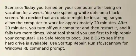 Scenario: Today you turned on your computer after being on vacation for a week. You see spinning white dots on a black screen. You decide that an update might be installing, so you allow the computer to work for approximately 20 minutes. After 20 minutes, you turn off your computer and then restart it, and it fails two more times. What tool should you use first to help repair your computer? Use Safe Mode to boot. Use BIOS to see if the hard drive is available. Use Startup Repair. Run sfc /scannow for Windows RE command prompt.