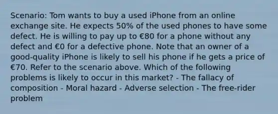 Scenario: Tom wants to buy a used iPhone from an online exchange site. He expects 50% of the used phones to have some defect. He is willing to pay up to €80 for a phone without any defect and €0 for a defective phone. Note that an owner of a good-quality iPhone is likely to sell his phone if he gets a price of €70. Refer to the scenario above. Which of the following problems is likely to occur in this market? - The fallacy of composition - Moral hazard - Adverse selection - The free-rider problem