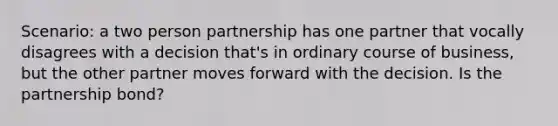 Scenario: a two person partnership has one partner that vocally disagrees with a decision that's in ordinary course of business, but the other partner moves forward with the decision. Is the partnership bond?