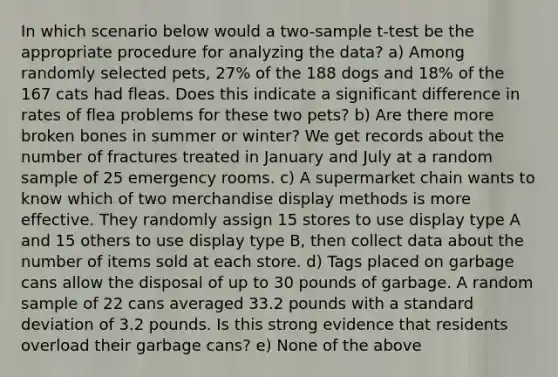 In which scenario below would a two-sample t-test be the appropriate procedure for analyzing the data? a) Among randomly selected pets, 27% of the 188 dogs and 18% of the 167 cats had fleas. Does this indicate a significant difference in rates of flea problems for these two pets? b) Are there more broken bones in summer or winter? We get records about the number of fractures treated in January and July at a random sample of 25 emergency rooms. c) A supermarket chain wants to know which of two merchandise display methods is more effective. They randomly assign 15 stores to use display type A and 15 others to use display type B, then collect data about the number of items sold at each store. d) Tags placed on garbage cans allow the disposal of up to 30 pounds of garbage. A random sample of 22 cans averaged 33.2 pounds with a <a href='https://www.questionai.com/knowledge/kqGUr1Cldy-standard-deviation' class='anchor-knowledge'>standard deviation</a> of 3.2 pounds. Is this strong evidence that residents overload their garbage cans? e) None of the above