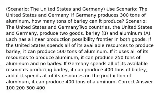 (Scenario: The United States and Germany) Use Scenario: The United States and Germany. If Germany produces 300 tons of aluminum, how many tons of barley can it produce? Scenario: The United States and GermanyTwo countries, the United States and Germany, produce two goods, barley (B) and aluminum (A). Each has a linear production possibility frontier in both goods. If the United States spends all of its available resources to produce barley, it can produce 500 tons of aluminum. If it uses all of its resources to produce aluminum, it can produce 250 tons of aluminum and no barley. If Germany spends all of its available resources producing barley, it can produce 400 tons of barley, and if it spends all of its resources on the production of aluminum, it can produce 400 tons of aluminum. Correct Answer 100 200 300 400