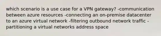 which scenario is a use case for a VPN gateway? -communication between azure resources -connecting an on-premise datacenter to an azure virtual network -filtering outbound network traffic -partitioning a virtual networks address space