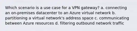 Which scenario is a use case for a VPN gateway? a. connecting an on-premises datacenter to an Azure virtual network b. partitioning a virtual network's address space c. communicating between Azure resources d. filtering outbound network traffic