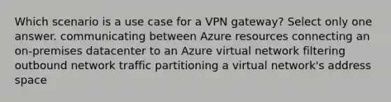 Which scenario is a use case for a VPN gateway? Select only one answer. communicating between Azure resources connecting an on-premises datacenter to an Azure virtual network filtering outbound network traffic partitioning a virtual network's address space