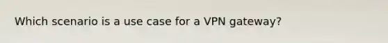 Which scenario is a use case for a VPN gateway?