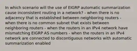 In which scenario will the use of EIGRP automatic summarization cause inconsistent routing in a network? - when there is no adjacency that is established between neighboring routers - when there is no common subnet that exists between neighboring routers - when the routers in an IPv4 network have mismatching EIGRP AS​ numbers - when the routers in an IPv4 network are connected to discontiguous networks with automatic summarization enabled