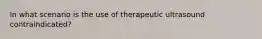 In what scenario is the use of therapeutic ultrasound contraindicated?