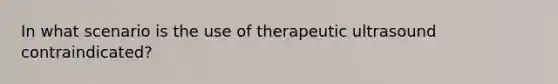 In what scenario is the use of therapeutic ultrasound contraindicated?