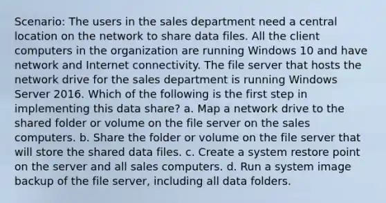 Scenario: The users in the sales department need a central location on the network to share data files. All the client computers in the organization are running Windows 10 and have network and Internet connectivity. The file server that hosts the network drive for the sales department is running Windows Server 2016. Which of the following is the first step in implementing this data share? a. Map a network drive to the shared folder or volume on the file server on the sales computers. b. Share the folder or volume on the file server that will store the shared data files. c. Create a system restore point on the server and all sales computers. d. Run a system image backup of the file server, including all data folders.