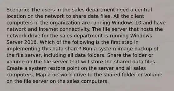 Scenario: The users in the sales department need a central location on the network to share data files. All the client computers in the organization are running Windows 10 and have network and Internet connectivity. The file server that hosts the network drive for the sales department is running Windows Server 2016. Which of the following is the first step in implementing this data share? Run a system image backup of the file server, including all data folders. Share the folder or volume on the file server that will store the shared data files. Create a system restore point on the server and all sales computers. Map a network drive to the shared folder or volume on the file server on the sales computers.