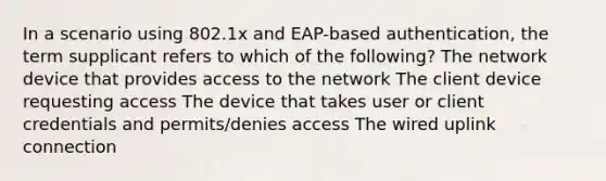 In a scenario using 802.1x and EAP-based authentication, the term supplicant refers to which of the following? The network device that provides access to the network The client device requesting access The device that takes user or client credentials and permits/denies access The wired uplink connection