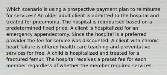 Which scenario is using a prospective payment plan to reimburse for services? An older adult client is admitted to the hospital and treated for pneumonia. The hospital is reimbursed based on a predetermined fixed price. A client is hospitalized for an emergency appendectomy. Since the hospital is a preferred provider the fee for service was discounted. A client with chronic heart failure is offered health care teaching and preventative services for free. A child is hospitalized and treated for a fractured femur. The hospital receives a preset fee for each member regardless of whether the member required services.