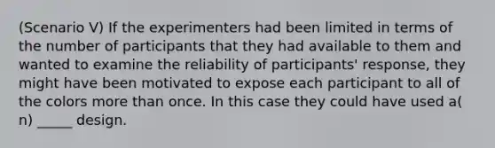 (Scenario V) If the experimenters had been limited in terms of the number of participants that they had available to them and wanted to examine the reliability of participants' response, they might have been motivated to expose each participant to all of the colors more than once. In this case they could have used a( n) _____ design.