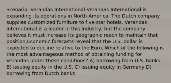 Scenario: Verandas International Verandas International is expanding its operations in North America. The Dutch company supplies customized furniture to five-star hotels. Verandas International is a leader in this industry, but the company believes it must increase its geographic reach to maintain that position.Economic forecasts reveal that the U.S. dollar is expected to decline relative to the Euro. Which of the following is the most advantageous method of obtaining funding for Verandas under these conditions? A) borrowing from U.S. banks B) issuing equity in the U.S. C) issuing equity in Germany D) borrowing from Dutch banks