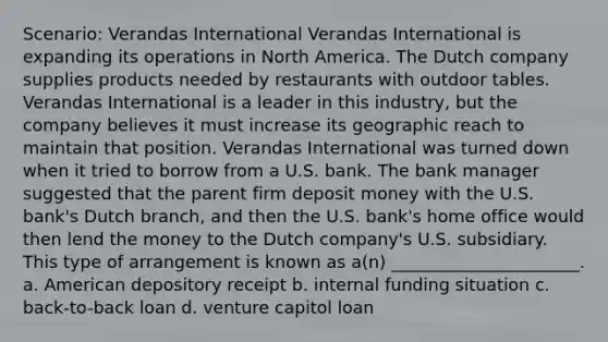 Scenario: Verandas International Verandas International is expanding its operations in North America. The Dutch company supplies products needed by restaurants with outdoor tables. Verandas International is a leader in this industry, but the company believes it must increase its geographic reach to maintain that position. Verandas International was turned down when it tried to borrow from a U.S. bank. The bank manager suggested that the parent firm deposit money with the U.S. bank's Dutch branch, and then the U.S. bank's home office would then lend the money to the Dutch company's U.S. subsidiary. This type of arrangement is known as a(n) ______________________. a. American depository receipt b. internal funding situation c. back-to-back loan d. venture capitol loan