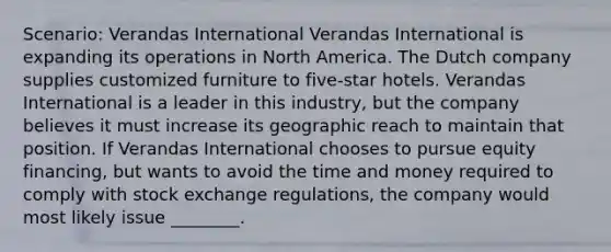 Scenario: Verandas International Verandas International is expanding its operations in North America. The Dutch company supplies customized furniture to five-star hotels. Verandas International is a leader in this industry, but the company believes it must increase its geographic reach to maintain that position. If Verandas International chooses to pursue equity financing, but wants to avoid the time and money required to comply with stock exchange regulations, the company would most likely issue ________.