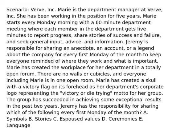 Scenario: Verve, Inc. Marie is the department manager at Verve, Inc. She has been working in the position for five years. Marie starts every Monday morning with a 60-minute department meeting where each member in the department gets five minutes to report progress, share stories of success and failure, and seek general input, advice, and information. Jeremy is responsible for sharing an anecdote, an account, or a legend about the company for every first Monday of the month to keep everyone reminded of where they work and what is important. Marie has created the workplace for her department in a totally open forum. There are no walls or cubicles, and everyone including Marie is in one open room. Marie has created a skull with a victory flag on its forehead as her department's corporate logo representing the "victory or die trying" motto for her group. The group has succeeded in achieving some exceptional results in the past two years. Jeremy has the responsibility for sharing which of the following every first Monday of the month? A. Symbols B. Stories C. Espoused values D. Ceremonies E. Language