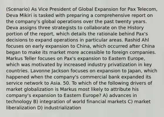 (Scenario) As Vice President of Global Expansion for Pax Telecom, Deva Mikiri is tasked with preparing a comprehensive report on the company's global operations over the past twenty years. Deva assigns three strategists to collaborate on the History portion of the report, which details the rationale behind Pax's decisions to expand operations in particular areas. Rashid Ahl focuses on early expansion to China, which occurred after China began to make its market more accessible to foreign companies. Markus Teller focuses on Pax's expansion to Eastern Europe, which was motivated by increased industry privatization in key countries. Lavonne Jackson focuses on expansion to Japan, which happened when the company's commercial bank expanded its service network to Asia. 50. To which of the following drivers of market globalization is Markus most likely to attribute his company's expansion to Eastern Europe? A) advances in technology B) integration of world financial markets C) market liberalization D) industrialization